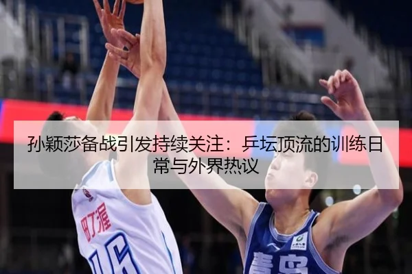 孙颖莎备战引发持续关注：乒坛顶流的训练日常与外界热议